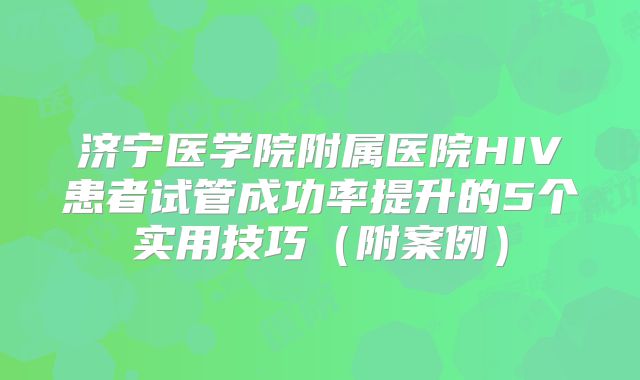 济宁医学院附属医院HIV患者试管成功率提升的5个实用技巧（附案例）
