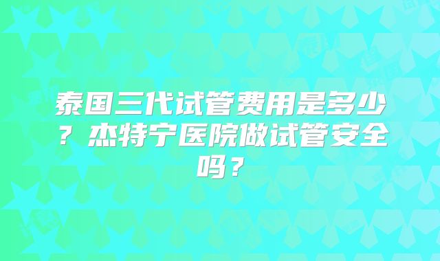 泰国三代试管费用是多少？杰特宁医院做试管安全吗？