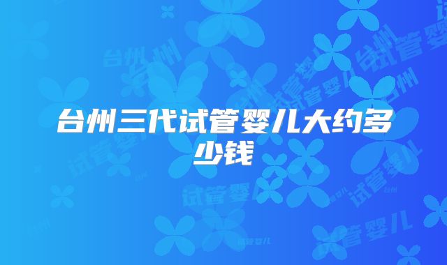 台州三代试管婴儿大约多少钱