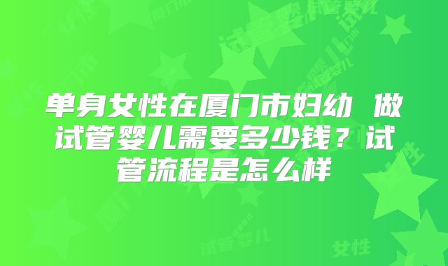 单身女性在厦门市妇幼 做试管婴儿需要多少钱?试管流程是怎么样