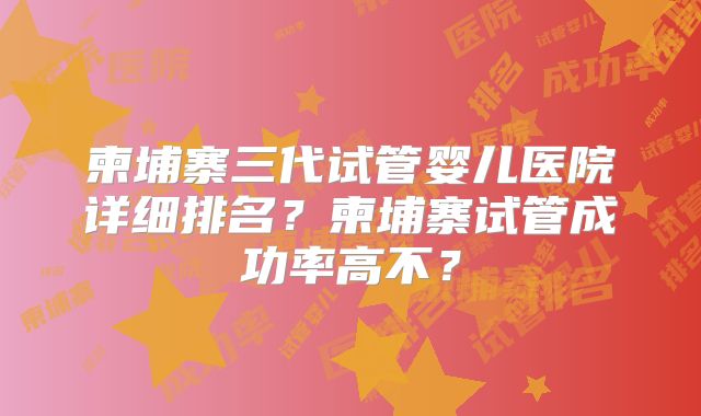 柬埔寨三代试管婴儿医院详细排名？柬埔寨试管成功率高不？