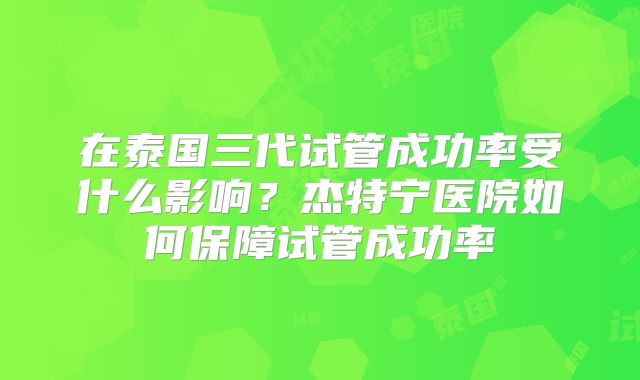 在泰国三代试管成功率受什么影响？杰特宁医院如何保障试管成功率