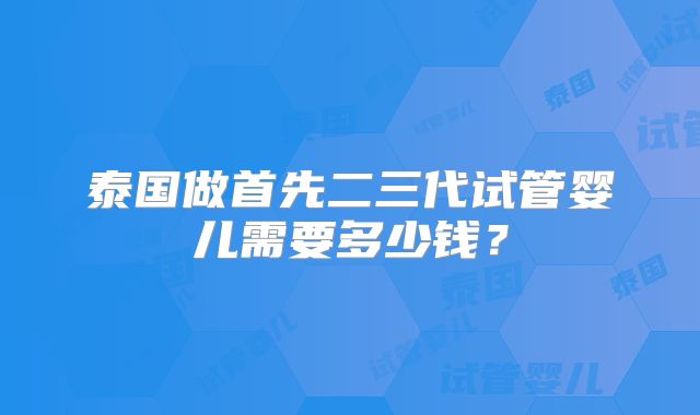 泰国做首先二三代试管婴儿需要多少钱?
