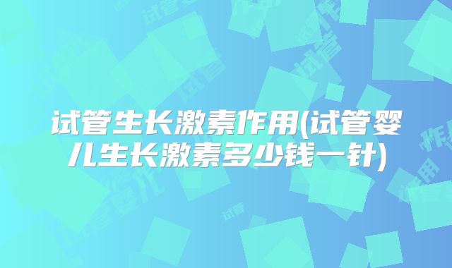 试管生长激素作用(试管婴儿生长激素多少钱一针)