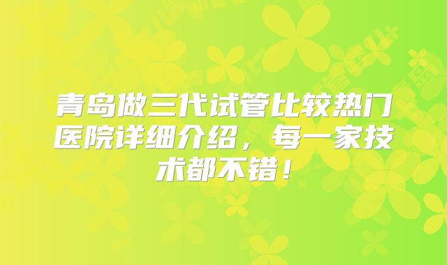 青岛做三代试管比较热门医院详细介绍，每一家技术都不错！