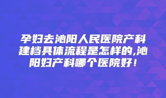 孕妇去沁阳人民医院产科建档具体流程是怎样的,沁阳妇产科哪个医院好！