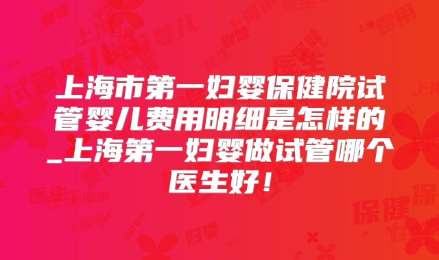 上海市第一妇婴保健院试管婴儿费用明细是怎样的_上海第一妇婴做试管哪个医生好！