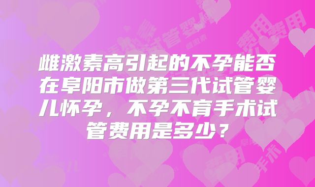 雌激素高引起的不孕能否在阜阳市做第三代试管婴儿怀孕，不孕不育手术试管费用是多少？