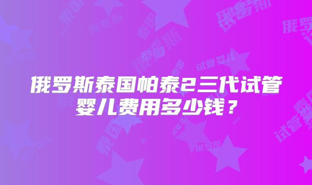 俄罗斯泰国帕泰2三代试管婴儿费用多少钱?