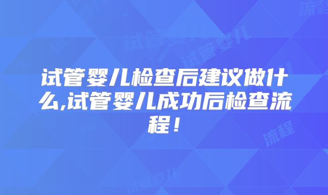 试管婴儿检查后建议做什么,试管婴儿成功后检查流程！