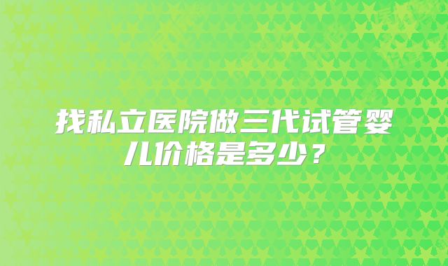 找私立医院做三代试管婴儿价格是多少?