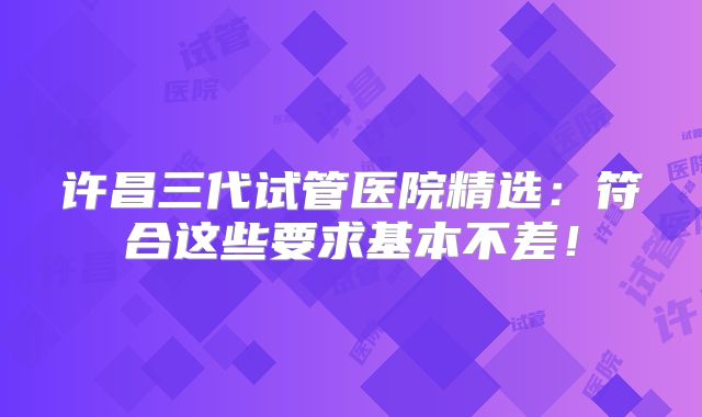 许昌三代试管医院精选:符合这些要求基本不差!