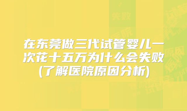 在东莞做三代试管婴儿一次花十五万为什么会失败(了解医院原因分析)