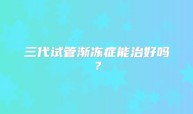 三代试管渐冻症能治好吗?