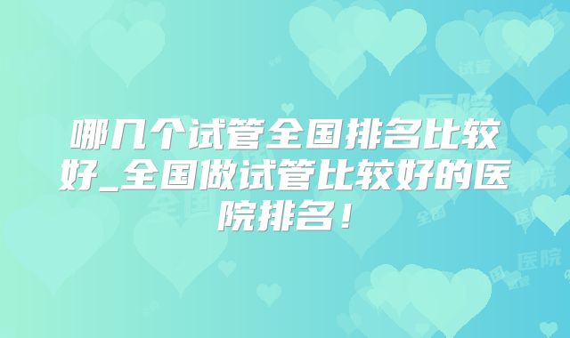 哪几个试管全国排名比较好_全国做试管比较好的医院排名!