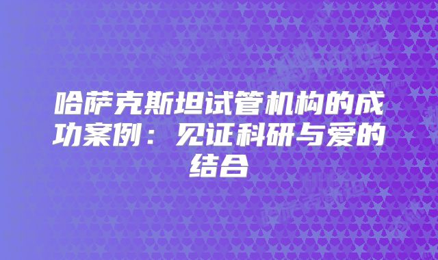 哈萨克斯坦试管机构的成功案例：见证科研与爱的结合