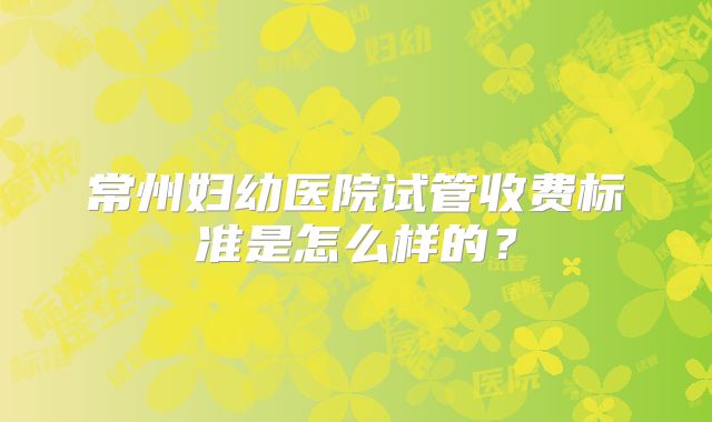 常州妇幼医院试管收费标准是怎么样的？