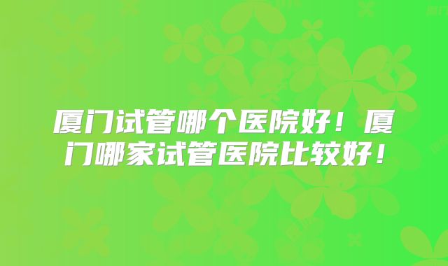 厦门试管哪个医院好!厦门哪家试管医院比较好!