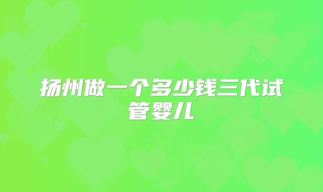 扬州做一个多少钱三代试管婴儿