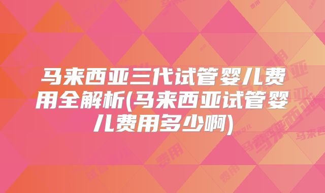 马来西亚三代试管婴儿费用全解析(马来西亚试管婴儿费用多少啊)