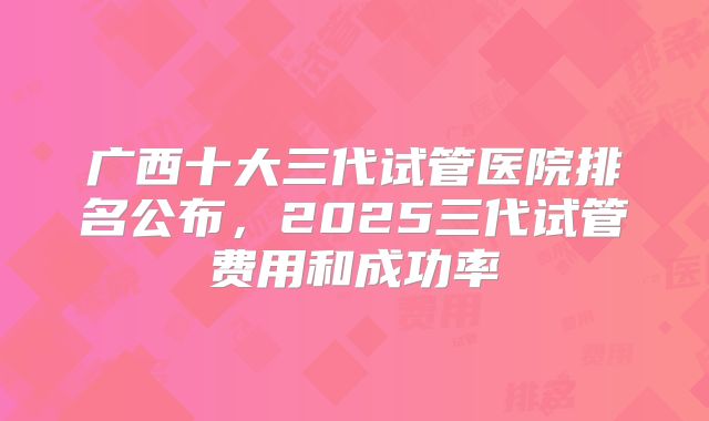 广西十大三代试管医院排名公布，2025三代试管费用和成功率