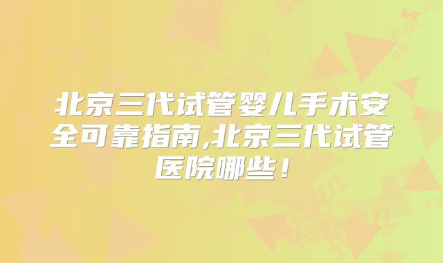 北京三代试管婴儿手术安全可靠指南,北京三代试管医院哪些！