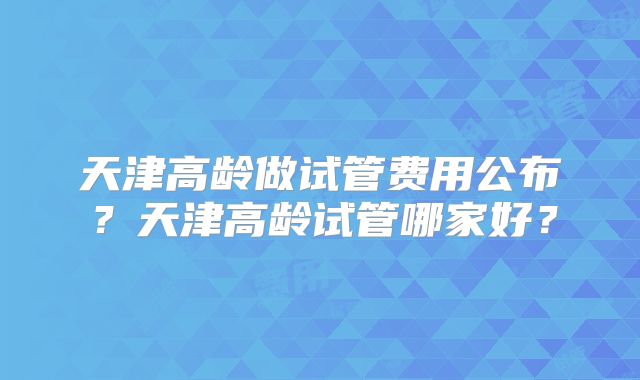 天津高龄做试管费用公布？天津高龄试管哪家好？