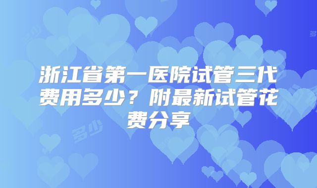 浙江省第一医院试管三代费用多少?附最新试管花费分享