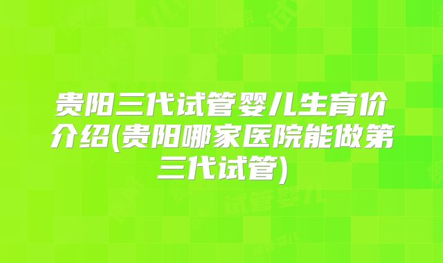 贵阳三代试管婴儿生育价介绍(贵阳哪家医院能做第三代试管)
