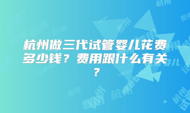 杭州做三代试管婴儿花费多少钱?费用跟什么有关?