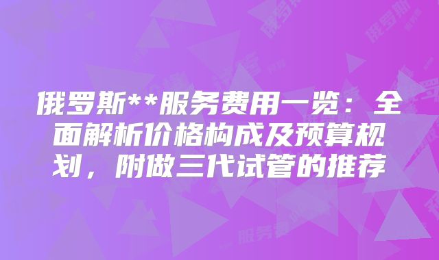 俄罗斯**服务费用一览：全面解析价格构成及预算规划，附做三代试管的推荐