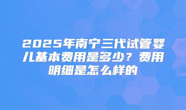 2025年南宁三代试管婴儿基本费用是多少？费用明细是怎么样的