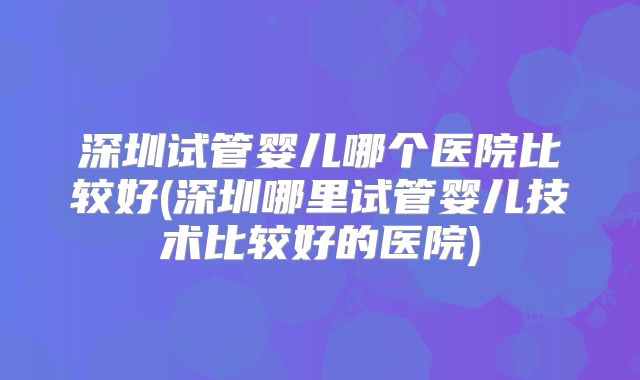 深圳试管婴儿哪个医院比较好(深圳哪里试管婴儿技术比较好的医院)