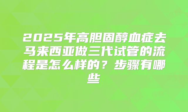 2025年高胆固醇血症去马来西亚做三代试管的流程是怎么样的?步骤有哪些