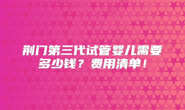 荆门第三代试管婴儿需要多少钱？费用清单！