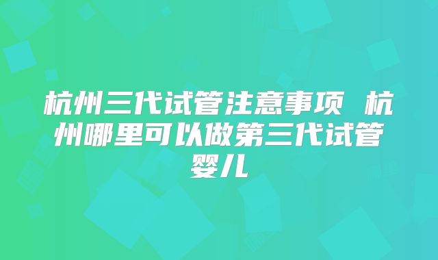 杭州三代试管注意事项 杭州哪里可以做第三代试管婴儿