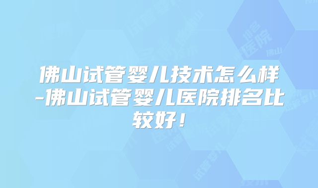 佛山试管婴儿技术怎么样-佛山试管婴儿医院排名比较好！