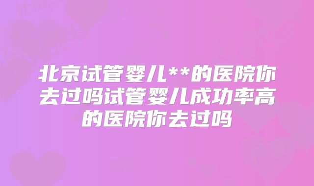 北京试管婴儿**的医院你去过吗试管婴儿成功率高的医院你去过吗