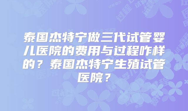 泰国杰特宁做三代试管婴儿医院的费用与过程咋样的？泰国杰特宁生殖试管医院？