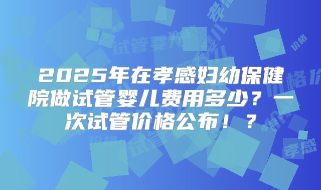 2025年在孝感妇幼保健院做试管婴儿费用多少?一次试管价格公布!?