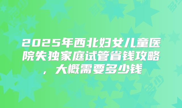 2025年西北妇女儿童医院失独家庭试管省钱攻略,大概需要多少钱