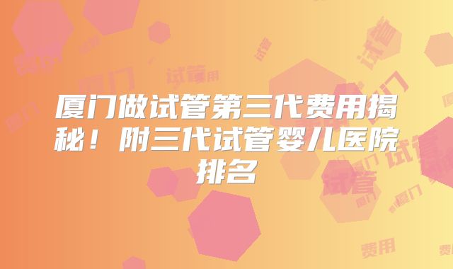 厦门做试管第三代费用揭秘！附三代试管婴儿医院排名