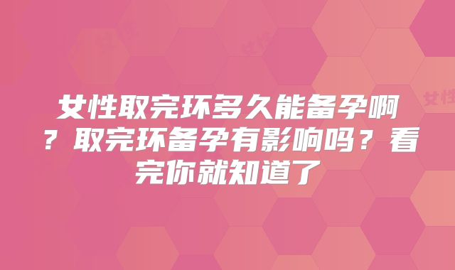 女性取完环多久能备孕啊？取完环备孕有影响吗？看完你就知道了