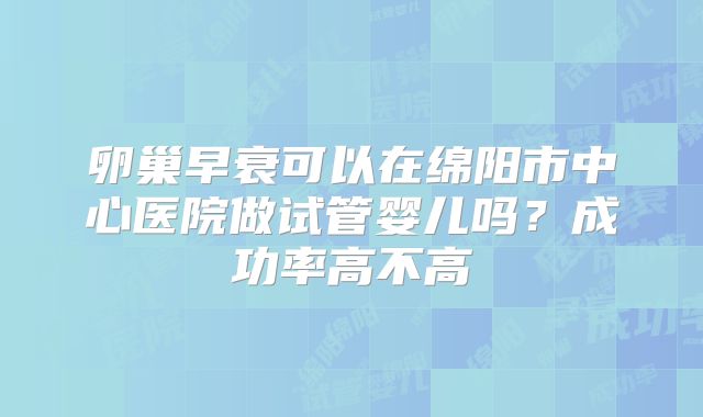 卵巢早衰可以在绵阳市中心医院做试管婴儿吗?成功率高不高