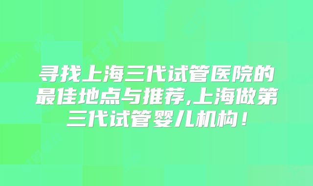 寻找上海三代试管医院的最佳地点与推荐,上海做第三代试管婴儿机构！