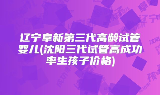 辽宁阜新第三代高龄试管婴儿(沈阳三代试管高成功率生孩子价格)