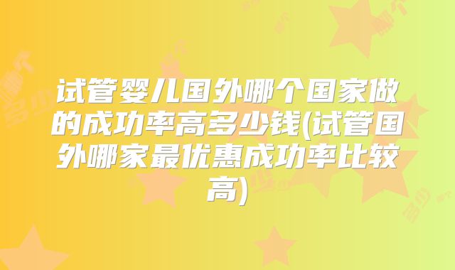 试管婴儿国外哪个国家做的成功率高多少钱(试管国外哪家最优惠成功率比较高)