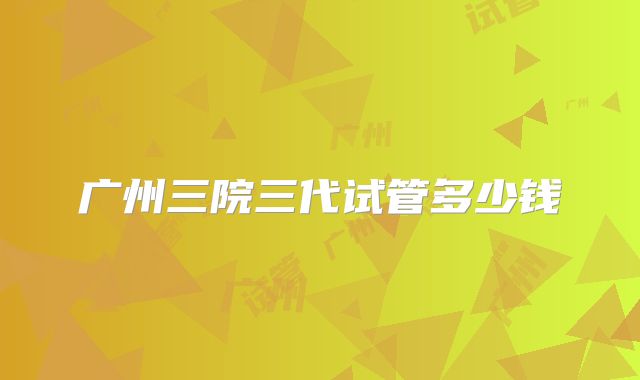 广州三院三代试管多少钱