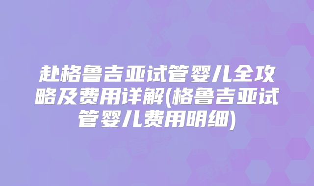 赴格鲁吉亚试管婴儿全攻略及费用详解(格鲁吉亚试管婴儿费用明细)