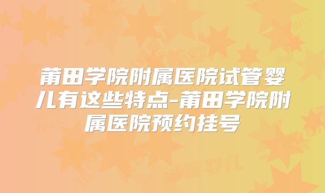 莆田学院附属医院试管婴儿有这些特点-莆田学院附属医院预约挂号